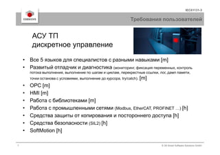 IEC61131-3
Требования пользователей
• Все 5 языков для специалистов с разными навыками [m]
• Развитый отладчик и диагностика (мониторинг, фиксация переменных, контроль
потока выполнения, выполнение по шагам и циклам, перекрестные ссылки, лог, дамп памяти,
точки останова с условиями, выполнение до курсора, try/catch). [m]
АСУ ТП
дискретное управление
7 © 3S-Smart Software Solutions GmbH
точки останова с условиями, выполнение до курсора, try/catch). [m]
• OPC [m]
• HMI [m]
• Работа с библиотеками [m]
• Работа с промышленными сетями (Modbus, EtherCAT, PROFINET …) [h]
• Средства защиты от копирования и постороннего доступа [h]
• Средства безопасности (SIL2) [h]
• SoftMotion [h]
 