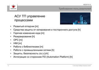 IEC61131-3
Требования пользователей
• Развитый отладчик [m]
• Средства защиты от копирования и постороннего доступа [h]
• Горячее изменение кода [m]
АСУ ТП управление
процессами
8 © 3S-Smart Software Solutions GmbH
• Резервирование [h]
• OPC [m]
• HMI [m]
• Работа с библиотеками [m]
• Работа с промышленными сетями [h]
• Защиты, безопасность (SIL3) [vh]
• Интеграция со сторонним ПО (Automation Platform) [h]
 