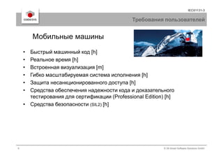 IEC61131-3
Требования пользователей
• Быстрый машинный код [h]
• Реальное время [h]
• Встроенная визуализация [m]
• Гибко масштабируемая система исполнения [h]
Мобильные машины
9 © 3S-Smart Software Solutions GmbH
• Защита несанкционированного доступа [h]
• Средства обеспечения надежности кода и доказательного
тестирования для сертификации (Professional Edition) [h]
• Средства безопасности (SIL2) [h]
 