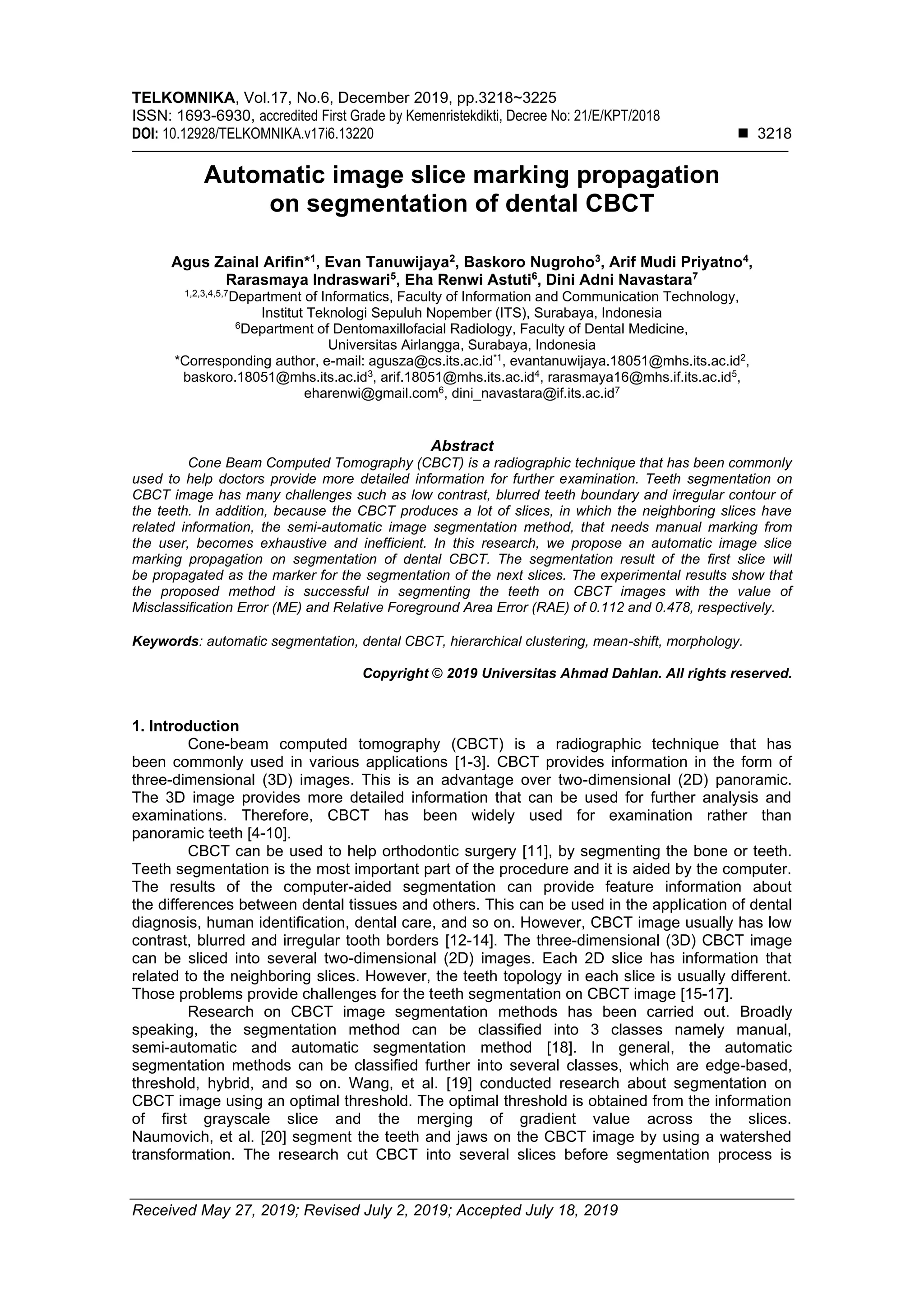 TELKOMNIKA, Vol.17, No.6, December 2019, pp.3218~3225
ISSN: 1693-6930, accredited First Grade by Kemenristekdikti, Decree No: 21/E/KPT/2018
DOI: 10.12928/TELKOMNIKA.v17i6.13220 ◼ 3218
Received May 27, 2019; Revised July 2, 2019; Accepted July 18, 2019
Automatic image slice marking propagation
on segmentation of dental CBCT
Agus Zainal Arifin*1
, Evan Tanuwijaya2
, Baskoro Nugroho3
, Arif Mudi Priyatno4
,
Rarasmaya Indraswari5
, Eha Renwi Astuti6
, Dini Adni Navastara7
1,2,3,4,5,7
Department of Informatics, Faculty of Information and Communication Technology,
Institut Teknologi Sepuluh Nopember (ITS), Surabaya, Indonesia
6
Department of Dentomaxillofacial Radiology, Faculty of Dental Medicine,
Universitas Airlangga, Surabaya, Indonesia
*Corresponding author, e-mail: agusza@cs.its.ac.id*1
, evantanuwijaya.18051@mhs.its.ac.id2
,
baskoro.18051@mhs.its.ac.id3
, arif.18051@mhs.its.ac.id4
, rarasmaya16@mhs.if.its.ac.id5
,
eharenwi@gmail.com6
, dini_navastara@if.its.ac.id7
Abstract
Cone Beam Computed Tomography (CBCT) is a radiographic technique that has been commonly
used to help doctors provide more detailed information for further examination. Teeth segmentation on
CBCT image has many challenges such as low contrast, blurred teeth boundary and irregular contour of
the teeth. In addition, because the CBCT produces a lot of slices, in which the neighboring slices have
related information, the semi-automatic image segmentation method, that needs manual marking from
the user, becomes exhaustive and inefficient. In this research, we propose an automatic image slice
marking propagation on segmentation of dental CBCT. The segmentation result of the first slice will
be propagated as the marker for the segmentation of the next slices. The experimental results show that
the proposed method is successful in segmenting the teeth on CBCT images with the value of
Misclassification Error (ME) and Relative Foreground Area Error (RAE) of 0.112 and 0.478, respectively.
Keywords: automatic segmentation, dental CBCT, hierarchical clustering, mean-shift, morphology.
Copyright © 2019 Universitas Ahmad Dahlan. All rights reserved.
1. Introduction
Cone-beam computed tomography (CBCT) is a radiographic technique that has
been commonly used in various applications [1-3]. CBCT provides information in the form of
three-dimensional (3D) images. This is an advantage over two-dimensional (2D) panoramic.
The 3D image provides more detailed information that can be used for further analysis and
examinations. Therefore, CBCT has been widely used for examination rather than
panoramic teeth [4-10].
CBCT can be used to help orthodontic surgery [11], by segmenting the bone or teeth.
Teeth segmentation is the most important part of the procedure and it is aided by the computer.
The results of the computer-aided segmentation can provide feature information about
the differences between dental tissues and others. This can be used in the application of dental
diagnosis, human identification, dental care, and so on. However, CBCT image usually has low
contrast, blurred and irregular tooth borders [12-14]. The three-dimensional (3D) CBCT image
can be sliced into several two-dimensional (2D) images. Each 2D slice has information that
related to the neighboring slices. However, the teeth topology in each slice is usually different.
Those problems provide challenges for the teeth segmentation on CBCT image [15-17].
Research on CBCT image segmentation methods has been carried out. Broadly
speaking, the segmentation method can be classified into 3 classes namely manual,
semi-automatic and automatic segmentation method [18]. In general, the automatic
segmentation methods can be classified further into several classes, which are edge-based,
threshold, hybrid, and so on. Wang, et al. [19] conducted research about segmentation on
CBCT image using an optimal threshold. The optimal threshold is obtained from the information
of first grayscale slice and the merging of gradient value across the slices.
Naumovich, et al. [20] segment the teeth and jaws on the CBCT image by using a watershed
transformation. The research cut CBCT into several slices before segmentation process is
 