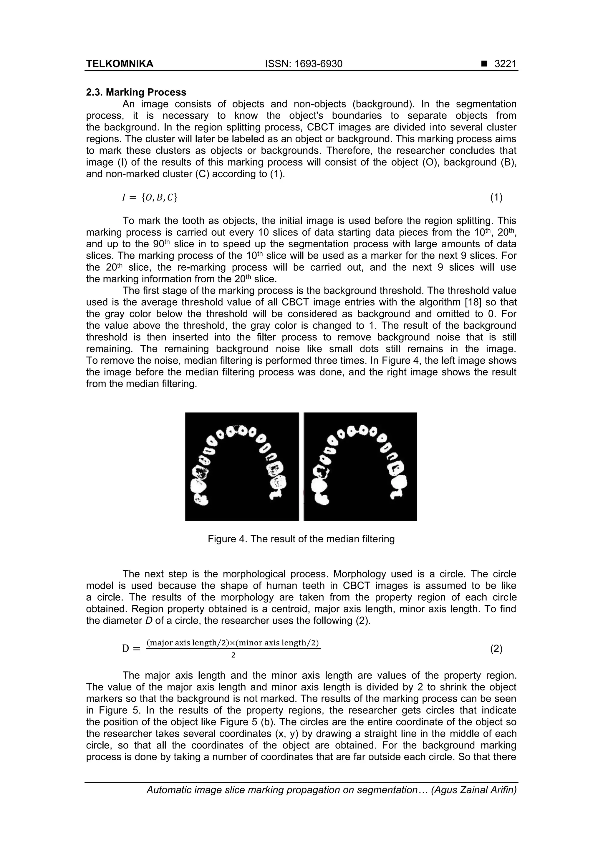 TELKOMNIKA ISSN: 1693-6930 ◼
Automatic image slice marking propagation on segmentation… (Agus Zainal Arifin)
3221
2.3. Marking Process
An image consists of objects and non-objects (background). In the segmentation
process, it is necessary to know the object's boundaries to separate objects from
the background. In the region splitting process, CBCT images are divided into several cluster
regions. The cluster will later be labeled as an object or background. This marking process aims
to mark these clusters as objects or backgrounds. Therefore, the researcher concludes that
image (I) of the results of this marking process will consist of the object (O), background (B),
and non-marked cluster (C) according to (1).
𝐼 = {𝑂, 𝐵, 𝐶} (1)
To mark the tooth as objects, the initial image is used before the region splitting. This
marking process is carried out every 10 slices of data starting data pieces from the 10th, 20th,
and up to the 90th slice in to speed up the segmentation process with large amounts of data
slices. The marking process of the 10th slice will be used as a marker for the next 9 slices. For
the 20th slice, the re-marking process will be carried out, and the next 9 slices will use
the marking information from the 20th slice.
The first stage of the marking process is the background threshold. The threshold value
used is the average threshold value of all CBCT image entries with the algorithm [18] so that
the gray color below the threshold will be considered as background and omitted to 0. For
the value above the threshold, the gray color is changed to 1. The result of the background
threshold is then inserted into the filter process to remove background noise that is still
remaining. The remaining background noise like small dots still remains in the image.
To remove the noise, median filtering is performed three times. In Figure 4, the left image shows
the image before the median filtering process was done, and the right image shows the result
from the median filtering.
Figure 4. The result of the median filtering
The next step is the morphological process. Morphology used is a circle. The circle
model is used because the shape of human teeth in CBCT images is assumed to be like
a circle. The results of the morphology are taken from the property region of each circle
obtained. Region property obtained is a centroid, major axis length, minor axis length. To find
the diameter D of a circle, the researcher uses the following (2).
D =
(major axis length 2⁄ )×(minor axis length 2⁄ )
2
(2)
The major axis length and the minor axis length are values of the property region.
The value of the major axis length and minor axis length is divided by 2 to shrink the object
markers so that the background is not marked. The results of the marking process can be seen
in Figure 5. In the results of the property regions, the researcher gets circles that indicate
the position of the object like Figure 5 (b). The circles are the entire coordinate of the object so
the researcher takes several coordinates (x, y) by drawing a straight line in the middle of each
circle, so that all the coordinates of the object are obtained. For the background marking
process is done by taking a number of coordinates that are far outside each circle. So that there
 