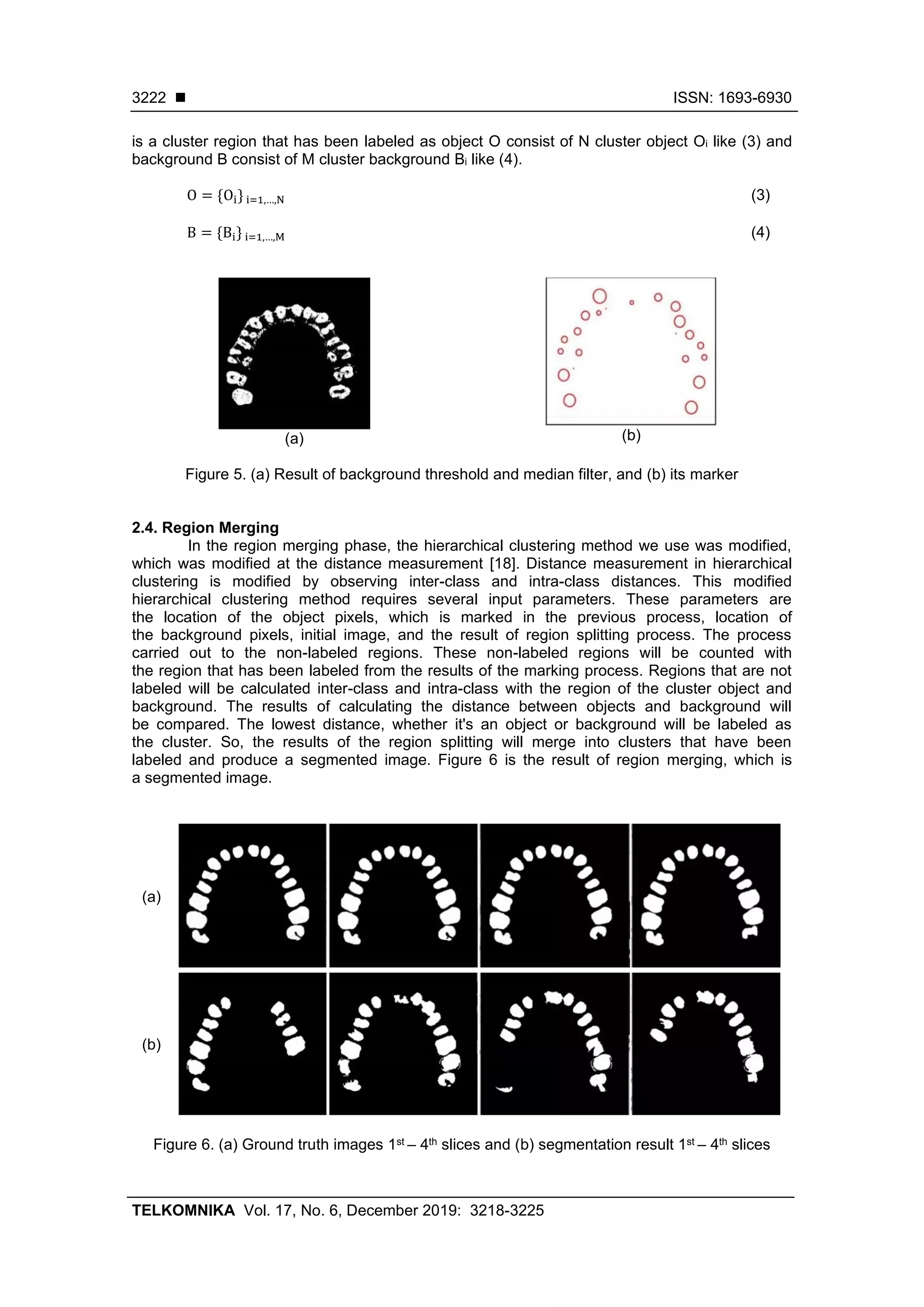 ◼ ISSN: 1693-6930
TELKOMNIKA Vol. 17, No. 6, December 2019: 3218-3225
3222
is a cluster region that has been labeled as object O consist of N cluster object Oi like (3) and
background B consist of M cluster background Bi like (4).
O = {Oi} i=1,…,N (3)
B = {Bi} i=1,…,M (4)
(a) (b)
Figure 5. (a) Result of background threshold and median filter, and (b) its marker
2.4. Region Merging
In the region merging phase, the hierarchical clustering method we use was modified,
which was modified at the distance measurement [18]. Distance measurement in hierarchical
clustering is modified by observing inter-class and intra-class distances. This modified
hierarchical clustering method requires several input parameters. These parameters are
the location of the object pixels, which is marked in the previous process, location of
the background pixels, initial image, and the result of region splitting process. The process
carried out to the non-labeled regions. These non-labeled regions will be counted with
the region that has been labeled from the results of the marking process. Regions that are not
labeled will be calculated inter-class and intra-class with the region of the cluster object and
background. The results of calculating the distance between objects and background will
be compared. The lowest distance, whether it's an object or background will be labeled as
the cluster. So, the results of the region splitting will merge into clusters that have been
labeled and produce a segmented image. Figure 6 is the result of region merging, which is
a segmented image.
(a)
(b)
Figure 6. (a) Ground truth images 1st – 4th slices and (b) segmentation result 1st – 4th slices
 