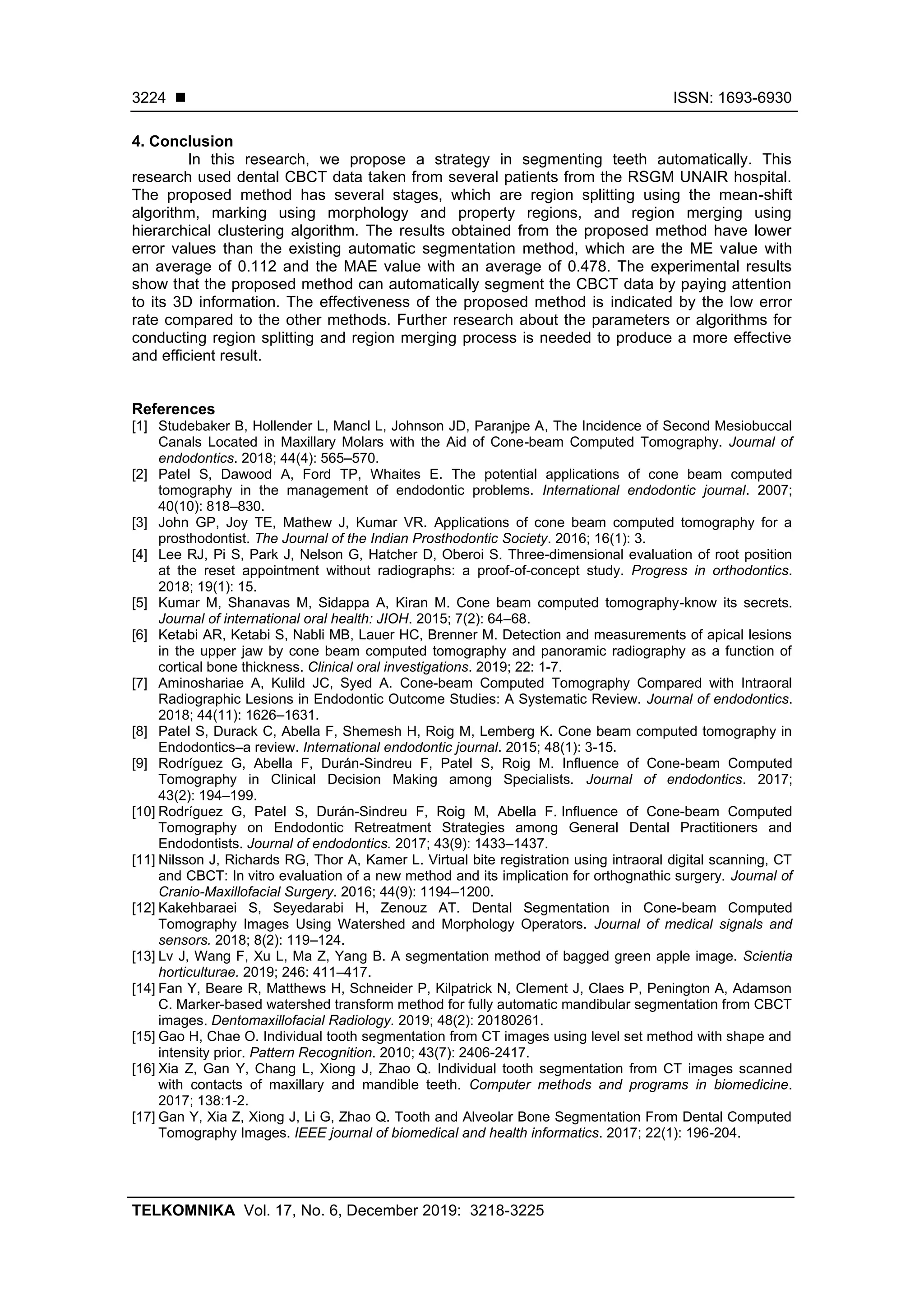 ◼ ISSN: 1693-6930
TELKOMNIKA Vol. 17, No. 6, December 2019: 3218-3225
3224
4. Conclusion
In this research, we propose a strategy in segmenting teeth automatically. This
research used dental CBCT data taken from several patients from the RSGM UNAIR hospital.
The proposed method has several stages, which are region splitting using the mean-shift
algorithm, marking using morphology and property regions, and region merging using
hierarchical clustering algorithm. The results obtained from the proposed method have lower
error values than the existing automatic segmentation method, which are the ME value with
an average of 0.112 and the MAE value with an average of 0.478. The experimental results
show that the proposed method can automatically segment the CBCT data by paying attention
to its 3D information. The effectiveness of the proposed method is indicated by the low error
rate compared to the other methods. Further research about the parameters or algorithms for
conducting region splitting and region merging process is needed to produce a more effective
and efficient result.
References
[1] Studebaker B, Hollender L, Mancl L, Johnson JD, Paranjpe A, The Incidence of Second Mesiobuccal
Canals Located in Maxillary Molars with the Aid of Cone-beam Computed Tomography. Journal of
endodontics. 2018; 44(4): 565–570.
[2] Patel S, Dawood A, Ford TP, Whaites E. The potential applications of cone beam computed
tomography in the management of endodontic problems. International endodontic journal. 2007;
40(10): 818–830.
[3] John GP, Joy TE, Mathew J, Kumar VR. Applications of cone beam computed tomography for a
prosthodontist. The Journal of the Indian Prosthodontic Society. 2016; 16(1): 3.
[4] Lee RJ, Pi S, Park J, Nelson G, Hatcher D, Oberoi S. Three-dimensional evaluation of root position
at the reset appointment without radiographs: a proof-of-concept study. Progress in orthodontics.
2018; 19(1): 15.
[5] Kumar M, Shanavas M, Sidappa A, Kiran M. Cone beam computed tomography-know its secrets.
Journal of international oral health: JIOH. 2015; 7(2): 64–68.
[6] Ketabi AR, Ketabi S, Nabli MB, Lauer HC, Brenner M. Detection and measurements of apical lesions
in the upper jaw by cone beam computed tomography and panoramic radiography as a function of
cortical bone thickness. Clinical oral investigations. 2019; 22: 1-7.
[7] Aminoshariae A, Kulild JC, Syed A. Cone-beam Computed Tomography Compared with Intraoral
Radiographic Lesions in Endodontic Outcome Studies: A Systematic Review. Journal of endodontics.
2018; 44(11): 1626–1631.
[8] Patel S, Durack C, Abella F, Shemesh H, Roig M, Lemberg K. Cone beam computed tomography in
Endodontics–a review. International endodontic journal. 2015; 48(1): 3-15.
[9] Rodríguez G, Abella F, Durán-Sindreu F, Patel S, Roig M. Influence of Cone-beam Computed
Tomography in Clinical Decision Making among Specialists. Journal of endodontics. 2017;
43(2): 194–199.
[10] Rodríguez G, Patel S, Durán-Sindreu F, Roig M, Abella F. Influence of Cone-beam Computed
Tomography on Endodontic Retreatment Strategies among General Dental Practitioners and
Endodontists. Journal of endodontics. 2017; 43(9): 1433–1437.
[11] Nilsson J, Richards RG, Thor A, Kamer L. Virtual bite registration using intraoral digital scanning, CT
and CBCT: In vitro evaluation of a new method and its implication for orthognathic surgery. Journal of
Cranio-Maxillofacial Surgery. 2016; 44(9): 1194–1200.
[12] Kakehbaraei S, Seyedarabi H, Zenouz AT. Dental Segmentation in Cone-beam Computed
Tomography Images Using Watershed and Morphology Operators. Journal of medical signals and
sensors. 2018; 8(2): 119–124.
[13] Lv J, Wang F, Xu L, Ma Z, Yang B. A segmentation method of bagged green apple image. Scientia
horticulturae. 2019; 246: 411–417.
[14] Fan Y, Beare R, Matthews H, Schneider P, Kilpatrick N, Clement J, Claes P, Penington A, Adamson
C. Marker-based watershed transform method for fully automatic mandibular segmentation from CBCT
images. Dentomaxillofacial Radiology. 2019; 48(2): 20180261.
[15] Gao H, Chae O. Individual tooth segmentation from CT images using level set method with shape and
intensity prior. Pattern Recognition. 2010; 43(7): 2406-2417.
[16] Xia Z, Gan Y, Chang L, Xiong J, Zhao Q. Individual tooth segmentation from CT images scanned
with contacts of maxillary and mandible teeth. Computer methods and programs in biomedicine.
2017; 138:1-2.
[17] Gan Y, Xia Z, Xiong J, Li G, Zhao Q. Tooth and Alveolar Bone Segmentation From Dental Computed
Tomography Images. IEEE journal of biomedical and health informatics. 2017; 22(1): 196-204.
 