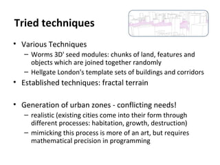 • Various Techniques
– Worms 3D' seed modules: chunks of land, features and
objects which are joined together randomly
– Hellgate London's template sets of buildings and corridors
• Established techniques: fractal terrain
• Generation of urban zones - conflicting needs!
– realistic (existing cities come into their form through
different processes: habitation, growth, destruction)
– mimicking this process is more of an art, but requires
mathematical precision in programming
Tried techniques
 