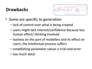 • Some are specific to generation
– lack of control over what is being created
– users might lack interest/confidence because less
human effort/ thinking involved
– laziness on the part of modellers and its effect on
users; the intellectual process suffers
– establishing parameter values is trial-and-error
– too much data!
Drawbacks
 