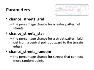 • chance_streets_grid
– the percentage chance for a raster pattern of
streets
• chance_streets_star
– the percentage chance for a street pattern laid
out from a central point outward to the terrain
edges
• chance_streets_random
– the percentage chance for streets that connect
more random points
Parameters
 