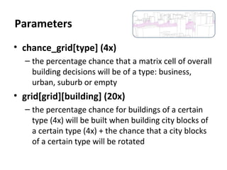 • chance_grid[type] (4x)
– the percentage chance that a matrix cell of overall
building decisions will be of a type: business,
urban, suburb or empty
• grid[grid][building] (20x)
– the percentage chance for buildings of a certain
type (4x) will be built when building city blocks of
a certain type (4x) + the chance that a city blocks
of a certain type will be rotated
Parameters
 