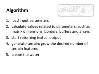 1. load input parameters
2. calculate values related to parameters, such as
matrix dimensions, borders, buffers and arrays
3. start returning textual output
4. generate terrain: grow the desired number of
terrain features
5. create the water
Algorithm
 