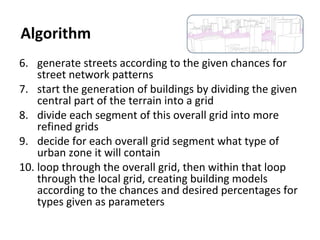 6. generate streets according to the given chances for
street network patterns
7. start the generation of buildings by dividing the given
central part of the terrain into a grid
8. divide each segment of this overall grid into more
refined grids
9. decide for each overall grid segment what type of
urban zone it will contain
10. loop through the overall grid, then within that loop
through the local grid, creating building models
according to the chances and desired percentages for
types given as parameters
Algorithm
 