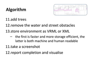 11.add trees
12.remove the water and street obstacles
13.store environment as VRML or XML
– the first is faster and more storage efficient, the
latter is both machine and human readable
11.take a screenshot
12.report completion and visualise
Algorithm
 