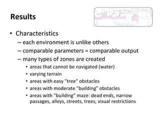 • Characteristics
– each environment is unlike others
– comparable parameters = comparable output
– many types of zones are created
• areas that cannot be navigated (water)
• varying terrain
• areas with easy "tree" obstacles
• areas with moderate "building" obstacles
• areas with "building” maze: dead ends, narrow
passages, alleys, streets, trees, visual restrictions
Results
 