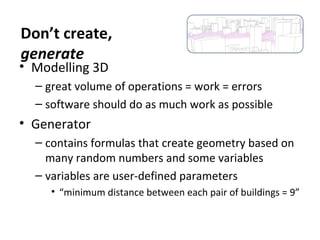 • Modelling 3D
– great volume of operations = work = errors
– software should do as much work as possible
• Generator
– contains formulas that create geometry based on
many random numbers and some variables
– variables are user-defined parameters
• “minimum distance between each pair of buildings = 9”
Don’t create,
generate
 