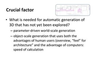 • What is needed for automatic generation of
3D that has not yet been explored?
– parameter-driven world-scale generation
– object-scale generation that uses both the
advantages of human users (overview, “feel” for
architecture” and the advantage of computers:
speed of calculation
Crucial factor
 