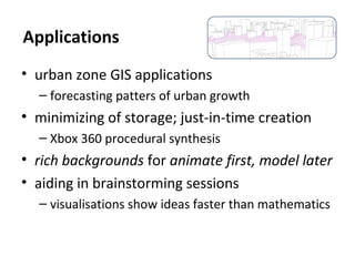• urban zone GIS applications
– forecasting patters of urban growth
• minimizing of storage; just-in-time creation
– Xbox 360 procedural synthesis
• rich backgrounds for animate first, model later
• aiding in brainstorming sessions
– visualisations show ideas faster than mathematics
Applications
 