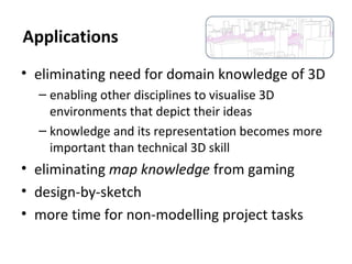 • eliminating need for domain knowledge of 3D
– enabling other disciplines to visualise 3D
environments that depict their ideas
– knowledge and its representation becomes more
important than technical 3D skill
• eliminating map knowledge from gaming
• design-by-sketch
• more time for non-modelling project tasks
Applications
 