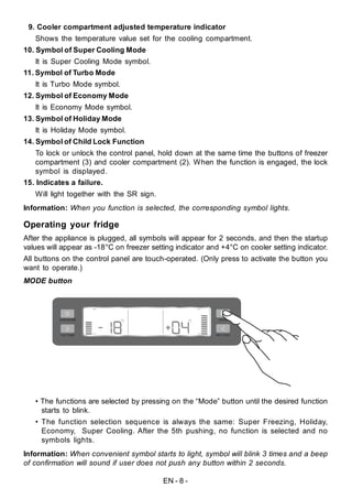 EN - 8 -
Operating your fridge
After the appliance is plugged, all symbols will appear for 2 seconds, and then the startup
values will appear as -18°C on freezer setting indicator and +4°C on cooler setting indicator.
All buttons on the control panel are touch-operated. (Only press to activate the button you
want to operate.)
9. Cooler compartment adjusted temperature indicator
Shows the temperature value set for the cooling compartment.
10. Symbol of Super Cooling Mode
It is Super Cooling Mode symbol.
11. Symbol of Turbo Mode
It is Turbo Mode symbol.
12. Symbol of Economy Mode
It is Economy Mode symbol.
13. Symbol of Holiday Mode
It is Holiday Mode symbol.
14. Symbol of Child Lock Function
To lock or unlock the control panel, hold down at the same time the buttons of freezer
compartment (3) and cooler compartment (2). When the function is engaged, the lock
symbol is displayed.
15. Indicates a failure.
Will light together with the SR sign.
Information: When you function is selected, the corresponding symbol lights.
MODE button
• The functions are selected by pressing on the “Mode” button until the desired function
starts to blink.
• The function selection sequence is always the same: Super Freezing, Holiday,
Economy, Super Cooling. After the 5th pushing, no function is selected and no
symbols lights.
Information: When convenient symbol starts to light, symbol will blink 3 times and a beep
of confirmation will sound if user does not push any button within 2 seconds.
 
