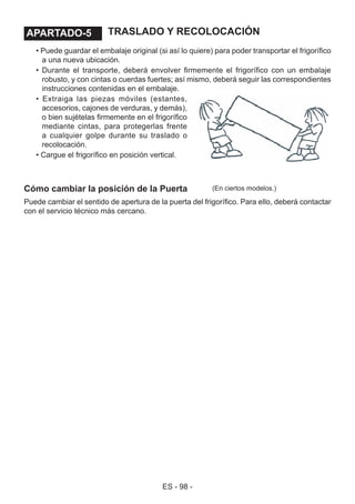 ES - 98 -
TRASLADO Y RECOLOCACIÓN
• Puede guardar el embalaje original (si así lo quiere) para poder transportar el frigorífico
a una nueva ubicación.
• Durante el transporte, deberá envolver firmemente el frigorífico con un embalaje
robusto, y con cintas o cuerdas fuertes; así mismo, deberá seguir las correspondientes
instrucciones contenidas en el embalaje.
• Extraiga las piezas móviles (estantes,
accesorios, cajones de verduras, y demás),
o bien sujételas firmemente en el frigorífico
mediante cintas, para protegerlas frente
a cualquier golpe durante su traslado o
recolocación.
• Cargue el frigorífico en posición vertical.
Cómo cambiar la posición de la Puerta
Puede cambiar el sentido de apertura de la puerta del frigorífico. Para ello, deberá contactar
con el servicio técnico más cercano.
(En ciertos modelos.)
APARTADO - 5.APARTADO-5
 