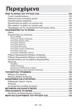 GR - 104 -
Περιεχόμενα
ΠΡΙΝ ΤΗ ΧΡΗΣΗ ΤΟΥ ΨΥΓΕΙΟΥ ΣΑΣ.................................................... 105
Γενικές προειδοποιήσεις...........................................................................105
Παλιά και εκτός λειτουργίας ψυγεία..........................................................107
Προειδοποιήσεις ασφαλείας.....................................................................107
Εγκατάσταση και χρήση του ψυγείου σας................................................108
Πριν αρχίσετε τη χρήση του ψυγείου σας.................................................109
Πληροφορίες για την τεχνολογία No-Frost (χωρίς πάγο).......................... 110
ΠΛΗΡΟΦΟΡΙΕΣ ΓΙΑ ΤΗ ΧΡΗΣΗ.............................................................111
Οθόνη....................................................................................................... 111
Ενεργοποίηση της συσκευής.................................................................... 112
Κουμπί MODE.........................................................................................................112
Λειτουργία Ταχείας κατάψυξης................................................................................113
Λειτουργία Ταχείας ψύξης.......................................................................................114
Λειτουργία Τούρμπο................................................................................................115
Λειτουργία Διακοπών..............................................................................................116
Λειτουργία Οικονομίας............................................................................................117
Λειτουργία Γονικού κλειδώματος.............................................................................118
Λειτουργία Χωρίς φως.............................................................................................118
Λειτουργία Προφύλαξης οθόνης..............................................................................119
Ρύθμιση θερμοκρασίας θαλάμου κατάψυξης............................................120
Ρύθμιση θερμοκρασίας θαλάμου συντήρησης.........................................121
Προειδοποιήσεις για τις ρυθμίσεις θερμοκρασίας.....................................121
Αξεσουάρ..................................................................................................123
Παγοθήκη................................................................................................................123
Καλάθι κατάψυξης...................................................................................................123
Διαμέρισμα αποθήκευσης με ράγες........................................................................124
Κουμπί ρύθμισης αέρα συρταριού λαχανικών.........................................................125
ΤΟΠΟΘΕΤΗΣΗ ΤΡΟΦΙΜΩΝ................................................................... 126
Θάλαμος Συντήρησης...............................................................................126
Θάλαμος Βαθιάς Κατάψυξης....................................................................126
ΚΑΘΑΡΙΣΜΟΣ ΚΑΙ ΣΥΝΤΗΡΗΣΗ........................................................... 133
Καθαρισμός τζαμιών πόρτας....................................................................133
Απόψυξη...................................................................................................133
Αντικατάσταση μονάδας φωτισμού...........................................................134
ΜΕΤΑΦΟΡΑ ΚΑΙ ΑΛΛΑΓΗ ΘΕΣΗΣ........................................................ 134
ΠΡΙΝ ΚΑΛΕΣΕΤΕ ΤΟ ΣΕΡΒΙΣ................................................................ 135
Προτάσεις για Εξοικονόμηση ενέργειας....................................................138
ΜΕΡΗ ΚΑΙ ΕΞΑΡΤΗΜΑΤΑ ΤΟΥ ΨΥΓΕΙΟΥ ΣΑΣ.................................... 139
 