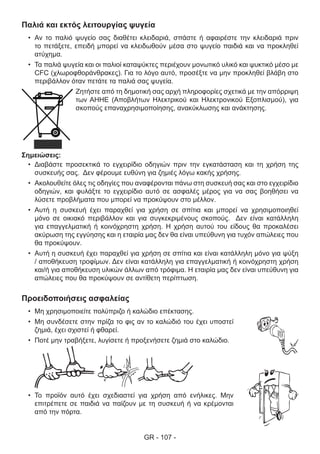 GR - 107 -
Παλιά και εκτός λειτουργίας ψυγεία
•	 Αν το παλιό ψυγείο σας διαθέτει κλειδαριά, σπάστε ή αφαιρέστε την κλειδαριά πριν
το πετάξετε, επειδή μπορεί να κλειδωθούν μέσα στο ψυγείο παιδιά και να προκληθεί
ατύχημα.
•	 Τα παλιά ψυγεία και οι παλιοί καταψύκτες περιέχουν μονωτικό υλικό και ψυκτικό μέσο με
CFC (χλωροφθοράνθρακες). Για το λόγο αυτό, προσέξτε να μην προκληθεί βλάβη στο
περιβάλλον όταν πετάτε τα παλιά σας ψυγεία.
Ζητήστε από τη δημοτική σας αρχή πληροφορίες σχετικά με την απόρριψη
των ΑΗΗΕ (Αποβλήτων Ηλεκτρικού και Ηλεκτρονικού Εξοπλισμού), για
σκοπούς επαναχρησιμοποίησης, ανακύκλωσης και ανάκτησης.
Σημειώσεις:
•	 Διαβάστε προσεκτικά το εγχειρίδιο οδηγιών πριν την εγκατάσταση και τη χρήση της
συσκευής σας. Δεν φέρουμε ευθύνη για ζημιές λόγω κακής χρήσης.
•	 Ακολουθείτε όλες τις οδηγίες που αναφέρονται πάνω στη συσκευή σας και στο εγχειρίδιο
οδηγιών, και φυλάξτε το εγχειρίδιο αυτό σε ασφαλές μέρος για να σας βοηθήσει να
λύσετε προβλήματα που μπορεί να προκύψουν στο μέλλον.
•	 Αυτή η συσκευή έχει παραχθεί για χρήση σε σπίτια και μπορεί να χρησιμοποιηθεί
μόνο σε οικιακό περιβάλλον και για συγκεκριμένους σκοπούς. Δεν είναι κατάλληλη
για επαγγελματική ή κοινόχρηστη χρήση. Η χρήση αυτού του είδους θα προκαλέσει
ακύρωση της εγγύησης και η εταιρία μας δεν θα είναι υπεύθυνη για τυχόν απώλειες που
θα προκύψουν.
•	 Αυτή η συσκευή έχει παραχθεί για χρήση σε σπίτια και είναι κατάλληλη μόνο για ψύξη
/ αποθήκευση τροφίμων. Δεν είναι κατάλληλη για επαγγελματική ή κοινόχρηστη χρήση
και/ή για αποθήκευση υλικών άλλων από τρόφιμα. Η εταιρία μας δεν είναι υπεύθυνη για
απώλειες που θα προκύψουν σε αντίθετη περίπτωση.
Προειδοποιήσεις ασφαλείας
•	 Μη χρησιμοποιείτε πολύπριζο ή καλώδιο επέκτασης.
•	 Μη συνδέσετε στην πρίζα το φις αν το καλώδιό του έχει υποστεί
ζημιά, έχει σχιστεί ή φθαρεί.
•	 Ποτέ μην τραβήξετε, λυγίσετε ή προξενήσετε ζημιά στο καλώδιο.
•	 Το προϊόν αυτό έχει σχεδιαστεί για χρήση από ενήλικες. Μην
επιτρέπετε σε παιδιά να παίζουν με τη συσκευή ή να κρέμονται
από την πόρτα.
 