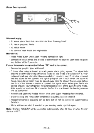 EN - 9 -
Super freezing mode
When will apply;
• To freeze lots of food that cannot fit into “Fast Freezing Shelf”.
• To freeze prepared foods
• To freeze faster
• To conceal fresh foods and vegetables
How to use ;
• Press mode buton until Super Freezing symbol will light.
• Symbol will blink 5 times and a beep of confirmation will sound if user does not push
any button within 2 seconds.
Freezer temperature segment will show “SF” during this mode.
• Freezer bar graphic lights will be off.
• 3 hours after being activated, your refrigerator starts giving signals. This signal tells
that the quickfreezer compartment is ready for the foods to be placed in it. Your
refrigerator will give intermittent beep sounds for 1 minute in every 5 minutes; provided
that the doors are not opened, this signal giving will last 1 hour. When this sound is
heard, foods to be frozen must be placed away from the already frozen ones. When
the door of the freezer or cooler is opened, this signal stops. When your foods are
cooled enough, your refrigerator will automatically go out of the quick freezing mode.
After a period of maximum 24 hours after the function is activated, the freezing process
will be completed.
• Holiday and Economy modes will not work until Super Freezing mode finishes.
• Super cooling and refrigerator temperature adjusting can be enabled.
• Freezer temperature adjusting can be done but will not be active until super freezing
finishes.
• Mode will be cancelled if selected super freezing mode symbol again.
Note: “SUPER FREEZE” will be cancelled automatically after 24 hour or when freezer
Sensor <-32°C.
 