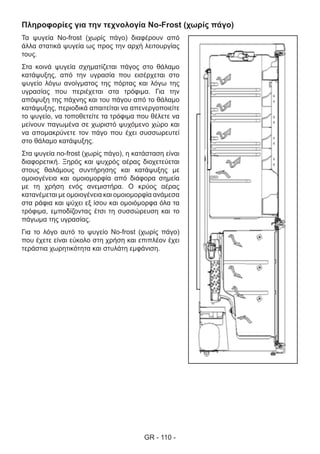 GR - 110 -
Πληροφορίες για την τεχνολογία No-Frost (χωρίς πάγο)
Τα ψυγεία No-frost (χωρίς πάγο) διαφέρουν από
άλλα στατικά ψυγεία ως προς την αρχή λειτουργίας
τους.
Στα κοινά ψυγεία σχηματίζεται πάγος στο θάλαμο
κατάψυξης, από την υγρασία που εισέρχεται στο
ψυγείο λόγω ανοίγματος της πόρτας και λόγω της
υγρασίας που περιέχεται στα τρόφιμα. Για την
απόψυξη της πάχνης και του πάγου από το θάλαμο
κατάψυξης, περιοδικά απαιτείται να απενεργοποιείτε
το ψυγείο, να τοποθετείτε τα τρόφιμα που θέλετε να
μείνουν παγωμένα σε χωριστό ψυχόμενο χώρο και
να απομακρύνετε τον πάγο που έχει συσσωρευτεί
στο θάλαμο κατάψυξης.
Στα ψυγεία no-frost (χωρίς πάγο), η κατάσταση είναι
διαφορετική. Ξηρός και ψυχρός αέρας διοχετεύεται
στους θαλάμους συντήρησης και κατάψυξης με
ομοιογένεια και ομοιομορφία από διάφορα σημεία
με τη χρήση ενός ανεμιστήρα. Ο κρύος αέρας
κατανέμεται με ομοιογένεια και ομοιομορφία ανάμεσα
στα ράφια και ψύχει εξ ίσου και ομοιόμορφα όλα τα
τρόφιμα, εμποδίζοντας έτσι τη συσσώρευση και το
πάγωμα της υγρασίας.
Για το λόγο αυτό το ψυγείο No-frost (χωρίς πάγο)
που έχετε είναι εύκολο στη χρήση και επιπλέον έχει
τεράστια χωρητικότητα και στυλάτη εμφάνιση.
 