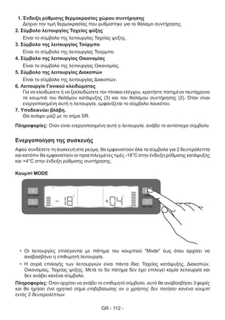 GR - 112 -
1.	Ένδειξη ρύθμισης θερμοκρασίας χώρου συντήρησης
Δείχνει την τιμή θερμοκρασίας που ρυθμίστηκε για το θάλαμο συντήρησης.
2. Σύμβολο λειτουργίας Ταχείας ψύξης
Είναι το σύμβολο της λειτουργίας Ταχείας ψύξης.
3. Σύμβολο της λειτουργίας Τούρμπο
Είναι το σύμβολο της λειτουργίας Τούρμπο.
4. Σύμβολο της λειτουργίας Οικονομίας
Είναι το σύμβολο της λειτουργίας Οικονομίας.
5. Σύμβολο της λειτουργίας Διακοπών
Είναι το σύμβολο της λειτουργίας Διακοπών.
6. Λειτουργία Γονικού κλειδώματος
Για να κλειδώσετε ή να ξεκλειδώσετε τον πίνακα ελέγχου, κρατήστε πατημένα ταυτόχρονα
τα κουμπιά του θαλάμου κατάψυξης (3) και του θαλάμου συντήρησης (2). Όταν είναι
ενεργοποιημένη αυτή η λειτουργία, εμφανίζεται το σύμβολο λουκέτου.
7. Υποδεικνύει βλάβη.
Θα ανάψει μαζί με το σήμα SR.
Πληροφορίες: Όταν είναι ενεργοποιημένη αυτή η λειτουργία, ανάβει το αντίστοιχο σύμβολο.
Ενεργοποίηση της συσκευής
Αφού συνδέσετε τη συσκευή στο ρεύμα, θα εμφανιστούν όλα τα σύμβολα για 2 δευτερόλεπτα
και κατόπιν θα εμφανιστούν οι προεπιλεγμένες τιμές -18°C στην ένδειξη ρύθμισης κατάψυξης
και +4°C στην ένδειξη ρύθμισης συντήρησης.
Κουμπί MODE
•	 Οι λειτουργίες επιλέγονται με πάτημα του κουμπιού "Mode" έως ότου αρχίσει να
αναβοσβήνει η επιθυμητή λειτουργία.
•	 Η σειρά επιλογής των λειτουργιών είναι πάντα ίδια: Ταχείας κατάψυξης, Διακοπών,
Οικονομίας, Ταχείας ψύξης. Μετά το 5ο πάτημα δεν έχει επιλεγεί καμία λειτουργία και
δεν ανάβει κανένα σύμβολο.
Πληροφορίες: Όταν αρχίσει να ανάβει το επιθυμητό σύμβολο, αυτό θα αναβοσβήσει 3 φορές
και θα ηχήσει ένα ηχητικό σήμα επιβεβαίωσης αν ο χρήστης δεν πατήσει κανένα κουμπί
εντός 2 δευτερολέπτων.
 
