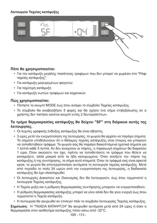 GR - 113 -
Λειτουργία Ταχείας κατάψυξης
Πότε θα χρησιμοποιείται:
•	 Για την κατάψυξη μεγάλης ποσότητας τροφίμων που δεν μπορεί να χωρέσει στο "Ράφι
ταχείας κατάψυξης".
•	 Για κατάψυξη μαγειρεμένων φαγητών
•	 Για ταχύτερη κατάψυξη
•	 Για κατάψυξη νωπών τροφίμων και λαχανικών
Πώς χρησιμοποιείται:
•	 Πατήστε το κουμπί MODE έως ότου ανάψει το σύμβολο Ταχείας κατάψυξης.
•	 Το σύμβολο θα αναβοσβήσει 5 φορές και θα ηχήσει ένα σήμα επιβεβαίωσης αν ο
χρήστης δεν πατήσει κανένα κουμπί εντός 2 δευτερολέπτων.
Το τμήμα θερμοκρασίας κατάψυξης θα δείχνει "SF" στη διάρκεια αυτής της
λειτουργίας.
•	 Οι λυχνίες γραφικής ένδειξης κατάψυξης θα είναι σβηστές.
•	 3 ώρες μετά την ενεργοποίηση της λειτουργίας, το ψυγείο θα αρχίσει να παράγει σήματα.
Τα σήματα υποδηλώνουν ότι ο θάλαμος ταχείας κατάψυξης είναι έτοιμος και μπορούν
να τοποθετηθούν τρόφιμα. Το ψυγείο σας θα παράγει διακοπτόμενα ηχητικά σήματα για
1 λεπτό κάθε 5 λεπτά. Αν δεν ανοιχτούν οι πόρτες, η παραγωγή σημάτων θα διαρκέσει
1 ώρα. Όταν ακούσετε τον ήχο, πρέπει να τοποθετήσετε τα τρόφιμα που θέλετε να
καταψύξετε, αλλά μακριά από τα ήδη κατεψυγμένα. Όταν ανοίξετε την πόρτα της
κατάψυξης ή της συντήρησης, το σήμα αυτό σταματά. Όταν τα τρόφιμά σας είναι αρκετά
κρύα, το ψυγείο θα απενεργοποιήσει αυτόματα τη λειτουργία ταχείας κατάψυξης. Μετά
από περίοδο το πολύ 24 ωρών από την ενεργοποίηση της λειτουργίας, η διαδικασία
κατάψυξης θα έχει ολοκληρωθεί.
•	 Οι λειτουργίες Διακοπών και Οικονομίας δεν θα λειτουργούν, έως ότου τερματιστεί η
λειτουργία Ταχείας κατάψυξης.
•	 Η Ταχεία ψύξη και η ρύθμιση θερμοκρασίας συντήρησης μπορούν να ενεργοποιηθούν.
•	 Η ρύθμιση θερμοκρασίας κατάψυξης μπορεί να γίνει αλλά δεν θα γίνει ενεργή έως ότου
τερματιστεί η Ταχεία κατάψυξη.
•	 Η λειτουργία θα ακυρωθεί αν επιλεγεί πάλι το σύμβολο λειτουργίας Ταχείας κατάψυξης.
Σημείωση: Η "ΤΑΧΕΙΑ ΚΑΤΑΨΥΞΗ" θα ακυρωθεί αυτόματα μετά από 24 ώρες ή όταν η
θερμοκρασία στον αισθητήρα κατάψυξης πέσει κάτω από -32°C.
 