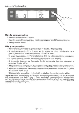 GR - 114 -
Λειτουργία Ταχείας ψύξης
Πότε θα χρησιμοποιείται:
•	 Για ψύξη μαγειρεμένων τροφίμων.
•	 Για ψύξη και αποθήκευση μεγάλης ποσότητας τροφίμων στο θάλαμο συντήρησης.
•	 Για ταχεία ψύξη ποτών
Πώς χρησιμοποιείται:
•	 Πατήστε το κουμπί "Mode" έως ότου ανάψει το σύμβολο Ταχείας ψύξης.
•	 Το σύμβολο θα αναβοσβήσει 5 φορές και θα ηχήσει ένα σήμα επιβεβαίωσης αν ο
χρήστης δεν πατήσει κανένα κουμπί εντός 2 δευτερολέπτων.
•	 Το τμήμα θερμοκρασίας συντήρησης θα δείχνει "SC" στη διάρκεια αυτής της λειτουργίας.
•	 Οι λυχνίες γραφικής ένδειξης συντήρησης με μπάρες θα είναι σβηστές.
•	 Οι λειτουργίες Διακοπών και Οικονομίας δεν θα λειτουργούν, έως ότου τερματιστεί η
λειτουργία Ταχείας ψύξης.
•	 ΗΤαχεία κατάψυξη και η ρύθμιση θερμοκρασίας κατάψυξης μπορούν να ενεργοποιηθούν.
•	 Η ρύθμιση θερμοκρασίας κατάψυξης μπορεί να γίνει αλλά δεν θα γίνει ενεργή έως ότου
τερματιστεί η ταχεία ψύξη.
•	 Η λειτουργία θα ακυρωθεί αν επιλεγεί πάλι το σύμβολο λειτουργίας ταχείας ψύξης.
Σημείωση: Όταν ο αισθητήρας του θαλάμου συντήρησης φθάσει τους -4°C ή η λειτουργία
σταματά αυτόματα μετά από 8 ώρες. Ο λόγος που αυτή η χρονική περίοδος περιορίστηκε
στις 8 ώρες είναι για να μην κινδυνεύουν να παγώσουν τα τρόφιμα λόγω της έντονης ψύξης
κατά τη διάρκεια της λειτουργίας.
 