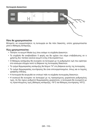 GR - 116 -
Λειτουργία Διακοπών
Πότε θα χρησιμοποιείται
Μπορείτε να ενεργοποιήσετε τη λειτουργία αν θα πάτε διακοπές, οπότε χρησιμοποιείται
μόνο ο θάλαμος κατάψυξης.
Πώς χρησιμοποιείται:
•	 Πατήστε το κουμπί Mode έως ότου ανάψει το σύμβολο Διακοπών.
•	 Το σύμβολο θα αναβοσβήσει 5 φορές και θα ηχήσει ένα σήμα επιβεβαίωσης αν ο
χρήστης δεν πατήσει κανένα κουμπί εντός 2 δευτερολέπτων.
•	 Ο θάλαμος κατάψυξης θα συνεχίσει να λειτουργεί με τη ρυθμισμένη τιμή που ορίστηκε
στο κύκλωμα ελέγχου κατά τη διάρκεια της λειτουργίας διακοπών.
•	 Το τμήμα θερμοκρασίας κατάψυξης θα δείχνει "H" στη διάρκεια αυτής της λειτουργίας.
•	 Το τμήμα θερμοκρασίας συντήρησης θα είναι απενεργοποιημένο, όπως και οι λυχνίες
γραφικής ένδειξης.
•	 Η λειτουργία θα ακυρωθεί αν επιλεγεί πάλι το σύμβολο λειτουργίας διακοπών.
•	 Η συσκευή θα συνεχίσει να λειτουργεί με τις προηγούμενες χειροκίνητα ρυθμισμένες
τιμές. Αν δεν έχουν ρυθμιστεί θερμοκρασίες χειροκίνητα, η λειτουργία θα συνεχιστεί με
τις προεπιλεγμένες τιμές (θάλαμος κατάψυξης -16°C και θάλαμος συντήρησης +8°C).
 