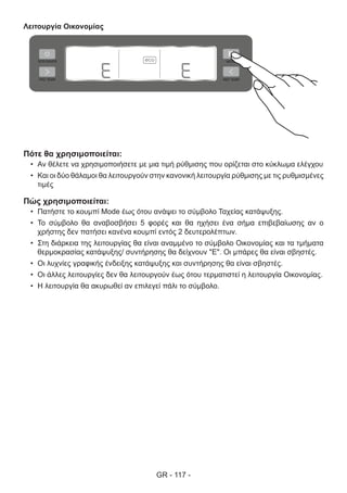 GR - 117 -
Λειτουργία Οικονομίας
Πότε θα χρησιμοποιείται:
•	 Αν θέλετε να χρησιμοποιήσετε με μια τιμή ρύθμισης που ορίζεται στο κύκλωμα ελέγχου
•	 Και οι δύο θάλαμοι θα λειτουργούν στην κανονική λειτουργία ρύθμισης με τις ρυθμισμένες
τιμές
Πώς χρησιμοποιείται:
•	 Πατήστε το κουμπί Mode έως ότου ανάψει το σύμβολο Ταχείας κατάψυξης.
•	 Το σύμβολο θα αναβοσβήσει 5 φορές και θα ηχήσει ένα σήμα επιβεβαίωσης αν ο
χρήστης δεν πατήσει κανένα κουμπί εντός 2 δευτερολέπτων.
•	 Στη διάρκεια της λειτουργίας θα είναι αναμμένο το σύμβολο Οικονομίας και τα τμήματα
θερμοκρασίας κατάψυξης/ συντήρησης θα δείχνουν "E". Οι μπάρες θα είναι σβηστές.
•	 Οι λυχνίες γραφικής ένδειξης κατάψυξης και συντήρησης θα είναι σβηστές.
•	 Οι άλλες λειτουργίες δεν θα λειτουργούν έως ότου τερματιστεί η λειτουργία Οικονομίας.
•	 Η λειτουργία θα ακυρωθεί αν επιλεγεί πάλι το σύμβολο.
 
