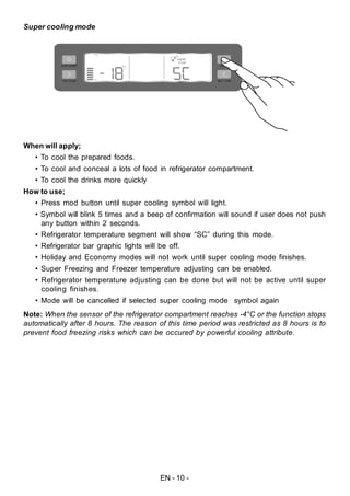 EN - 10 -
Super cooling mode
When will apply;
• To cool the prepared foods.
• To cool and conceal a lots of food in refrigerator compartment.
• To cool the drinks more quickly
How to use;
• Press mod button until super cooling symbol will light.
• Symbol will blink 5 times and a beep of confirmation will sound if user does not push
any button within 2 seconds.
• Refrigerator temperature segment will show “SC” during this mode.
• Refrigerator bar graphic lights will be off.
• Holiday and Economy modes will not work until super cooling mode finishes.
• Super Freezing and Freezer temperature adjusting can be enabled.
• Refrigerator temperature adjusting can be done but will not be active until super
cooling finishes.
• Mode will be cancelled if selected super cooling mode symbol again
Note: When the sensor of the refrigerator compartment reaches -4°C or the function stops
automatically after 8 hours. The reason of this time period was restricted as 8 hours is to
prevent food freezing risks which can be occured by powerful cooling attribute.
 