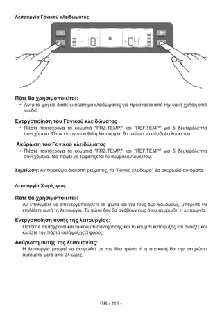 GR - 118 -
Λειτουργία Γονικού κλειδώματος
Πότε θα χρησιμοποιείται:
•	 Αυτό το ψυγείο διαθέτει σύστημα κλειδώματος για προστασία από την κακή χρήση από
παιδιά.
Ενεργοποίηση του Γονικού κλειδώματος
•	 Πιέστε ταυτόχρονα τα κουμπιά "FRZ.TEMP." και "REF.TEMP" για 5 δευτερόλεπτα
συνεχόμενα. Όταν ενεργοποιηθεί η λειτουργία, θα ανάψει το σύμβολο λουκέτου.
Ακύρωση του Γονικού κλειδώματος
•	 Πιέστε ταυτόχρονα τα κουμπιά "FRZ.TEMP." και "REF.TEMP" για 5 δευτερόλεπτα
συνεχόμενα. Θα πάψει να εμφανίζεται το σύμβολο Λουκέτου.
Σημείωση: Αν προκύψει διακοπή ρεύματος, το "Γονικό κλείδωμα" θα ακυρωθεί αυτόματα.
Λειτουργία Χωρίς φως
Πότε θα χρησιμοποιείται:
Αν επιθυμείτε να απενεργοποιήσετε τα φώτα και για τους δύο θαλάμους, μπορείτε να
επιλέξετε αυτή τη λειτουργία. Τα φώτα δεν θα ανάβουν έως ότου ακυρωθεί η λειτουργία.
Ενεργοποίηση αυτής της λειτουργίας:
Πατήστε ταυτόχρονα και το κουμπί συντήρησης και το κουμπί κατάψυξης και ανοίξτε και
κλείστε την πόρτα κατάψυξης 3 φορές.
Ακύρωση αυτής της λειτουργίας:
Η λειτουργία μπορεί να ακυρωθεί με τον ίδιο τρόπο ή η συσκευή θα την ακυρώσει
αυτόματα μετά από 24 ώρες.
 
