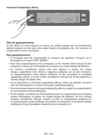 GR - 119 -
Λειτουργία Προφύλαξης οθόνης
Πότε θα χρησιμοποιείται:
Αν δεν θέλετε να είναι αναμμένες οι λυχνίες του πίνακα ελέγχου και να καταναλώνουν
άσκοπα ενέργεια ενώ δεν έχετε κάνει καμία αλλαγή στις ρυθμίσεις σας, τότε μπορείτε να
ενεργοποιήσετε αυτή τη λειτουργία.
Πώς χρησιμοποιείται:
•	 Η λειτουργία αυτή θα ενεργοποιηθεί αν πατήσετε και κρατήσετε πατημένο για 5
δευτερόλεπτα το κουμπί "SCR. SAVER".
•	 Όταν είναι ενεργοποιημένη αυτή η λειτουργία, αν δεν πατηθεί κανένα κουμπί και δεν
ανοιχτούν οι πόρτες για 10 δευτερόλεπτα, οι λυχνίες του πίνακα ελέγχου θα σβήσουν.
•	 Αν πατήσετε οποιοδήποτε κουμπί όταν είναι σβηστές οι λυχνίες του πίνακα
ελέγχου, εμφανίζονται στην οθόνη οι τρέχουσες ρυθμίσεις για να σας επιτρέψουν
να πραγματοποιήσετε όποια αλλαγή επιθυμείτε. Αν δεν ακυρώσετε τη λειτουργία
προφύλαξης οθόνης, ή αν δεν πιέσετε οποιοδήποτε πλήκτρο για 10 δευτερόλεπτα, ο
πίνακας ελέγχου θα σβήσει πάλι.
•	 Για να ακυρώσετε τη λειτουργία προφύλαξης οθόνης, πιέστε και κρατήστε πατημένο
πάλι για 5 δευτερόλεπτα το κουμπί λειτουργίας προφύλαξης οθόνης.
•	 Ότανείναιενεργοποιημένηηλειτουργίαπροφύλαξηςοθόνης,μπορείτεναενεργοποιήσετε
και τη λειτουργία γονικού κλειδώματος.
•	 Αν δεν αγγίξετε τα πλήκτρα για 10 δευτερόλεπτα μετά την ενεργοποίηση της λειτουργίας
γονικού κλειδώματος, οι λυχνίες του πίνακα ελέγχου θα σβήσουν. Αν στη συνέχεια
πατήσετε οποιοδήποτε πλήκτρο, μπορείτε να δείτε τις προηγούμενες ρυθμίσεις και
το ενεργοποιημένο γονικό κλείδωμα και μπορείτε να ακυρώσετε τη λειτουργία γονικού
κλειδώματος όπως περιγράφεται παραπάνω στη λειτουργία αυτή.
 