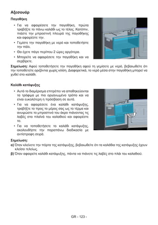 GR - 123 -
Αξεσουάρ
Παγοθήκη
•	 Για να αφαιρέσετε την παγοθήκη, πρώτα
τραβήξτε το πάνω καλάθι ως το τέλος. Κατόπιν,
πιάστε την μπροστινή πλευρά της παγοθήκης
και αφαιρέστε την.
•	 Γεμίστε την παγοθήκη με νερό και τοποθετήστε
την πάλι.
•	 Θα έχετε πάγο περίπου 2 ώρες αργότερα.
•	 Μπορείτε να αφαιρέσετε την παγοθήκη και να
σερβίρετε.
Σημείωση: Αφού τοποθετήσετε την παγοθήκη αφού τη γεμίσετε με νερό, βεβαιωθείτε ότι
την τοποθετείτε οριζόντια χωρίς κλίση. Διαφορετικά, το νερό μέσα στην παγοθήκη μπορεί να
χυθεί στο καλάθι.
Καλάθι κατάψυξης
•	 Αυτό το διαμέρισμα επιτρέπει να αποθηκεύονται
τα τρόφιμα με πιο οργανωμένο τρόπο και να
είναι ευκολότερη η πρόσβαση σε αυτά.
•	 Για να αφαιρέσετε ένα καλάθι κατάψυξης,
τραβήξτε το προς το μέρος σας ως το τέρμα και
ανυψώστε το μπροστινό του άκρο πιάνοντας τις
λαβές στα πλαϊνά του καλαθιού και αφαιρέστε
το.
•	 Για να τοποθετήσετε το καλάθι κατάψυξης,
ακολουθήστε την παραπάνω διαδικασία με
αντίστροφη σειρά.
Σημείωση:
α) Όταν κλείνετε την πόρτα της κατάψυξης, βεβαιωθείτε ότι τα καλάθια της κατάψυξης έχουν
κλείσει τελείως.
β) Όταν αφαιρείτε καλάθι κατάψυξης, πάντα να πιάνετε τις λαβές στο πλάι του καλαθιού.
 