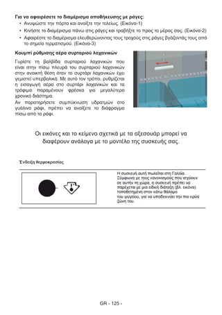 GR - 125 -
Για να αφαιρέσετε το διαμέρισμα αποθήκευσης με ράγες:
•	 Ανυψώστε την πόρτα και ανοίξτε την τελείως. (Εικόνα-1)
•	 Κινήστε το διαμέρισμα πάνω στις ράγες και τραβήξτε το προς το μέρος σας. (Εικόνα-2)
•	 Αφαιρέστε το διαμέρισμα ελευθερώνοντας τους τροχούς στις ράγες βγάζοντάς τους από
το σημείο τερματισμού. (Εικόνα-3)
Κουμπί ρύθμισης αέρα συρταριού λαχανικών
Γυρίστε τη βαλβίδα συρταριού λαχανικών που
είναι στην πίσω πλευρά του συρταριού λαχανικών
στην ανοικτή θέση όταν το συρτάρι λαχανικών έχει
γεμιστεί υπερβολικά. Με αυτό τον τρόπο, ρυθμίζεται
η εισαγωγή αέρα στο συρτάρι λαχανικών και τα
τρόφιμα παραμένουν φρέσκα για μεγαλύτερο
χρονικό διάστημα.
Αν παρατηρήσετε συμπύκνωση υδρατμών στο
γυάλινο ράφι, πρέπει να ανοίξετε το διάφραγμα
πίσω από το ράφι.
Οι εικόνες και το κείμενο σχετικά με τα αξεσουάρ μπορεί να
διαφέρουν ανάλογα με το μοντέλο της συσκευής σας.
 