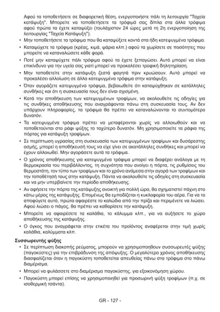 GR - 127 -
Αφού τα τοποθετήσετε σε διαφορετική θέση, ενεργοποιήστε πάλι τη λειτουργία "Ταχεία
κατάψυξη". Μπορείτε να τοποθετήσετε τα τρόφιμά σας δίπλα στα άλλα τρόφιμα
αφού πρώτα τα έχετε καταψύξει (τουλάχιστον 24 ώρες μετά τη 2η ενεργοποίηση της
λειτουργίας "Ταχεία Κατάψυξη").
•	 Μην τοποθετήσετε τα τρόφιμα που θα καταψύξετε κοντά στα ήδη κατεψυγμένα τρόφιμα.
•	 Καταψύχετε τα τρόφιμα (κρέας, κιμά, ψάρια κλπ.) αφού τα χωρίσετε σε ποσότητες που
μπορείτε να καταναλώσετε κάθε φορά.
•	 Ποτέ μην καταψύχετε πάλι τρόφιμα αφού τα έχετε ξεπαγώσει. Αυτό μπορεί να είναι
επικίνδυνο για την υγεία σας γιατί μπορεί να προκαλέσει τροφική δηλητηρίαση.
•	 Μην τοποθετείτε στην κατάψυξη ζεστά φαγητά πριν κρυώσουν. Αυτό μπορεί να
προκαλέσει αλλοίωση σε άλλα κατεψυγμένα τρόφιμα στην κατάψυξη.
•	 Όταν αγοράζετε κατεψυγμένα τρόφιμα, βεβαιωθείτε ότι καταψύχθηκαν σε κατάλληλες
συνθήκες και ότι η συσκευασία τους δεν είναι σχισμένη.
•	 Κατά την αποθήκευση των κατεψυγμένων τροφίμων, να ακολουθείτε τις οδηγίες για
τις συνθήκες αποθήκευσης που αναγράφονται πάνω στη συσκευασία τους. Αν δεν
υπάρχουν πληροφορίες, τα τρόφιμα θα πρέπει να καταναλώνονται το συντομότερο
δυνατόν.
•	 Τα κατεψυγμένα τρόφιμα πρέπει να μεταφέρονται χωρίς να αλλοιωθούν και να
τοποθετούνται στο ράφι ψύξης το ταχύτερο δυνατόν. Μη χρησιμοποιείτε τα ράφια της
πόρτας για κατάψυξη τροφίμων.
•	 Σε περίπτωση υγρασίας στη συσκευασία των κατεψυγμένων τροφίμων και δυσάρεστης
οσμής, μπορεί η αποθήκευσή τους να είχε γίνει σε ακατάλληλες συνθήκες και μπορεί να
έχουν αλλοιωθεί. Μην αγοράσετε αυτά τα τρόφιμα.
•	 Ο χρόνος αποθήκευσης για κατεψυγμένα τρόφιμα μπορεί να διαφέρει ανάλογα με τη
θερμοκρασία του περιβάλλοντος, τη συχνότητα που ανοίγει η πόρτα, τις ρυθμίσεις του
θερμοστάτη, τον τύπο των τροφίμων και το χρόνο ανάμεσα στην αγορά των τροφίμων και
την τοποθέτησή τους στην κατάψυξη. Πάντα να ακολουθείτε τις οδηγίες στη συσκευασία
και να μην υπερβαίνετε την περίοδο αποθήκευσης.
•	 Αν αφήσετε την πόρτα της κατάψυξης ανοικτή για πολλή ώρα, θα σχηματιστεί πάχνη στο
κάτω μέρος της κατάψυξης. Επομένως θα εμποδίζεται η κυκλοφορία του αέρα. Για να το
αποφύγετε αυτό, πρώτα αφαιρέστε το καλώδιο από την πρίζα και περιμένετε να λιώσει.
Αφού λιώσει ο πάγος, θα πρέπει να καθαρίσετε την κατάψυξη.
•	 Μπορείτε να αφαιρέσετε τα καλάθια, το κάλυμμα κλπ., για να αυξήσετε το χώρο
αποθήκευσης της κατάψυξης.
•	 Ο όγκος που αναγράφεται στην ετικέτα του προϊόντος αναφέρεται στην τιμή χωρίς
καλάθια, καλύμματα κλπ.
Συσσωρευτής ψύξης
•	 Σε περίπτωση διακοπής ρεύματος, μπορούν να χρησιμοποηθουν συσσωρευτές ψύξης
(παγοκύστες) για την επιβράδυνση της απόψυξης. Ο μεγαλύτερο χρόνος αποθήκευσης
διασφαλίζεται όταν η παγοκύστη τοποθετείται απευθείας πάνω στα τρόφιμα στο πάνω
διαμέρισμα.
•	 Μπορεί να φυλάσσετε στο διαμέρισμα παγοκύστης, για εξοικονόμηση χώρου.
•	 Παγοκύστη μπορεί επίσης να χρησιμοποιηθεί για προσωρινή ψύξη τροφίμων (π.χ. σε
ισοθερμική τσάντα).
 