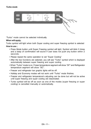 EN - 11 -
Turbo mode
“Turbo” mode cannot be selected individually.
When will apply;
Turbo symbol will light when both Super cooling and super freezing symbol is selected
How to use ;
• Press Mode button until Super Freezing symbol will light. Symbol will blink 5 times
and a beep of confirmation will sound if user does not push any button within 2
seconds.
• Please repeat the same operation to set “Super Cooling”
• After the two functions are selected, you will see “Turbo” symbol which is displayed
automatically between super freezing and super cooling
• When “Turbo” mode is on, Frzeer temperature segment will show “SF” and Refrigerator
temperature segment will show “SC”.
• Freezer and refrigerator bar graphic lights will be off.
• Holiday and Economy modes will not work until “Turbo” mode finishes.
• Freezer and refrigerator temperature’s adjusting can be done but will not be active
until super freezing and super cooling are deactivated.
• Turbo symbol will be off as soon as one of the modes (super freezing or super
cooling) is cancelled manually or automatically.
 