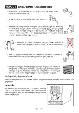 GR - 133 -
ΚΑΘΑΡΙΣΜΟΣ ΚΑΙ ΣΥΝΤΗΡΗΣΗΜΕΡΟΣ 4
•	 Βεβαιωθείτε να αποσυνδέσετε το ψυγείο από το ρεύμα πριν
αρχίσετε τον καθαρισμό του.
•	 Μην καθαρίζετε το ψυγείο χύνοντας νερό πάνω του.
•	 Μπορείτε να καθαρίσετε τα εσωτερικά και εξωτερικά μέρη της συσκευής
σας σκουπίζοντας με μαλακό πανί ή σφουγγάρι βρεγμένο με χλιαρό
σαπουνόνερο. Το νερό καθαρισμού δεν πρέπει να διεισδύσει στις οπές
στην μπροστινή κάτω πλευρά του διαμερίσματος κατάψυξης, στον πίνακα
οργάνων ή στα συστήματα φωτισμού.
•	 Αφαιρείτε τα μέρη της συσκευής μεμονωμένα και καθαρίζετέ
τα με το σαπουνόνερο. Μην τα πλένετε σε πλυντήριο πιάτων.
•	 Ποτέ μη χρησιμοποιήσετε για τον καθαρισμό εύφλεκτα, εκρηκτικά ή
διαβρωτικά υλικά όπως αραιωτικό χρωμάτων, βενζίνη ή οξύ.
•	 Ο συμπυκνωτης (το πίσω τμήμα με τα μαύρα πτερύγια) θα πρέπει να
καθαρίζεται με ηλεκτρικη σκούπα ή με στεγνή βούρτσα τουλάχιστον
μία φορά το χρόνο. Αυτό θα βοηθήσει την κατάψυξή σας να λειτουργεί
πιο αποδοτικά και θα σας επιτρέψει να εξοικονομήσετε ενέργεια.
Καθαρισμός τζαμιών πόρτας
Για τον καθαρισμό των τζαμιών θα πρέπει να χρησιμοποιείτε υδατικά προϊόντα που δεν
χαράζουν.
Απόψυξη
Η απόψυξη στο ψυγείο σας γίνεται αυτόματα. Το νερό
που παράγεται από την απόψυξη κυλά στο δοχείο του
εξατμιστή μέσα από την αυλάκωση συλλογής νερού
και εκεί εξατμίζεται.
Λεκάνη εξάτμισης
 