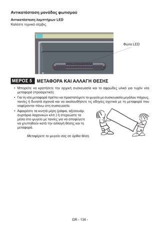 GR - 134 -
Αντικατάσταση μονάδας φωτισμού
Αντικατάσταση λαμπτήρων LED
Καλέστε τεχνικό σέρβις.
ΜΕΤΑΦΟΡΑ ΚΑΙ ΑΛΛΑΓΗ ΘΕΣΗΣΜΕΡΟΣ 5
•	 Μπορείτε να κρατήσετε την αρχική συσκευασία και το αφρώδες υλικό για τυχόν νέα
μεταφορά (προαιρετικό).
•	 Για τη νέα μεταφορά πρέπει να προστατέψετε το ψυγείο με συσκευασία μεγάλου πάχους,
ταινίες ή δυνατά σχοινιά και να ακολουθήσετε τις οδηγίες σχετικά με τη μεταφορά που
ναφέρονται πάνω στη συσκευασία.
•	 Αφαιρέστε τα κινητά μέρη (ράφια, αξεσουάρ,
συρτάρια λαχανικών κλπ.) ή στερεώστε τα
μέσα στο ψυγείο με ταινίες για να αποφύγετε
να χτυπηθούν κατά την αλλαγή θέσης και τη
μεταφορά.
Μεταφέρετε το ψυγείο σας σε όρθια θέση.
Φώτα LED
 