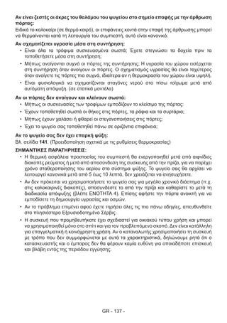 GR - 137 -
Αν είναι ζεστές οι άκρες του θαλάμου του ψυγείου στο σημείο επαφής με την άρθρωση
πόρτας:
Ειδικά το καλοκαίρι (σε θερμό καιρό), οι επιφάνειες κοντά στην επαφή της άρθρωσης μπορεί
να θερμαίνονται κατά τη λειτουργία του συμπιεστή, αυτό είναι κανονικό.
Αν σχηματίζεται υγρασία μέσα στη συντήρηση:
•	 Είναι όλα τα τρόφιμα συσκευασμένα σωστά; Έχετε στεγνώσει τα δοχεία πριν τα
τοποθετήσετε μέσα στη συντήρηση;
•	 Μήπως ανοίγονται συχνά οι πόρτες της συντήρησης; Η υγρασία του χώρου εισέρχεται
στη συντήρηση όταν ανοίγουν οι πόρτες. Ο σχηματισμός υγρασίας θα είναι ταχύτερος
όταν ανοίγετε τις πόρτες πιο συχνά, ιδιαίτερα αν η θερμοκρασία του χώρου είναι υψηλή.
•	 Είναι φυσιολογικό να σχηματίζονται σταγόνες νερού στο πίσω τοίχωμα μετά από
αυτόματη απόψυξη. (σε στατικά μοντέλα)
Αν οι πόρτες δεν ανοίγουν και κλείνουν σωστά:
•	 Μήπως οι συσκευασίες των τροφίμων εμποδίζουν το κλείσιμο της πόρτας:
•	 Έχουν τοποθετηθεί σωστά οι θήκες στις πόρτες, τα ράφια και τα συρτάρια;
•	 Μήπως έχουν χαλάσει ή φθαρεί οι στεγανοποιήσεις στις πόρτες;
•	 Έχει το ψυγείο σας τοποθετηθεί πάνω σε οριζόντια επιφάνεια;
Αν το ψυγείο σας δεν έχει επαρκή ψύξη:
Βλ. σελίδα 141. (Προειδοποίηση σχετικά με τις ρυθμίσεις θερμοκρασίας)
ΣΗΜΑΝΤΙΚΕΣ ΠΑΡΑΤΗΡΗΣΕΙΣ:
•	 Η θερμική ασφάλεια προστασίας του συμπιεστή θα ενεργοποιηθεί μετά από αιφνίδιες
διακοπές ρεύματος ή μετά από αποσύνδεση της συσκευής από την πρίζα, για να παρέχει
χρόνο σταθεροποίησης του αερίου στο σύστημα ψύξης. Το ψυγείο σας θα αρχίσει να
λειτουργεί κανονικά μετά από 5 έως 10 λεπτά, δεν χρειάζεται να ανησυχήσετε.
•	 Αν δεν πρόκειται να χρησιμοποιήσετε το ψυγείο σας για μεγάλο χρονικό διάστημα (π.χ.
στις καλοκαιρινές διακοπές), αποσυνδέστε το από την πρίζα και καθαρίστε το μετά τη
διαδικασία απόψυξης (βλέπε ΕΝΟΤΗΤΑ 4). Επίσης αφήστε την πόρτα ανοικτή για να
εμποδίσετε τη δημιουργία υγρασίας και οσμών.
•	 Αν το πρόβλημα επιμένει αφού έχετε τηρήσει όλες τις πιο πάνω οδηγίες, απευθυνθείτε
στο πλησιέστερο Εξουσιοδοτημένο Σέρβις.
•	 Η συσκευή που προμηθευτήκατε έχει σχεδιαστεί για οικιακού τύπου χρήση και μπορεί
να χρησιμοποιηθεί μόνο στο σπίτι και για τον προβλεπόμενο σκοπό. Δεν είναι κατάλληλη
για επαγγελματική ή κοινόχρηστη χρήση. Αν ο καταναλωτής χρησιμοποιήσει τη συσκευή
με τρόπο που δεν συμμορφώνεται με αυτά τα χαρακτηριστικά, δηλώνουμε ρητά ότι ο
κατασκευαστής και ο έμπορος δεν θα φέρουν καμία ευθύνη για οποιαδήποτε επισκευή
και βλάβη εντός της περιόδου εγγύησης.
 