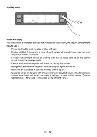 EN - 12 -
Holiday mode
When will apply
You can activate the function if you go to holiday and if you use only the freezer compartment.
How to use ;
• Press mod button until Holiday symbol will light.
• Symbol will blink 5 times and a beep of confirmation will sound if user does not push
any button within 2 seconds.
• Freezer compartment will go on working with the set value defined on the control
circuit during the holiday mode.
• Freezer temperature segment will show “H” during this mode.
• Refrigerator temperature segment and bar graphic lights will be off.
• Mode will be cancelled if selected holiday symbol again.
• Appliance will go on to work with previous manually adjusted values. If no temperature
values have been adjusted manually, it will go on with initial values (Freezer
Compartment -16°C and Refrigerator Compartment +8°C).
 