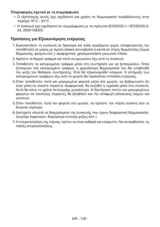 GR - 138 -
Προτάσεις για Εξοικονόμηση ενέργειας
1.	Εγκαταστήστε τη συσκευή σε δροσερό και καλά αεριζόμενο χώρο, αποφεύγοντας την
τοποθέτηση σε μέρος με άμεση ηλιακή ακτινοβολία ή κοντά σε πηγές θερμότητας (σώμα
θέρμανσης, φούρνο κλπ.). Διαφορετικά, χρησιμοποιήστε μονωτική πλάκα.
2.	Αφήνετε τα θερμά τρόφιμα και ποτά να κρυώνουν έξω από τη συσκευή.
3.	Τοποθετείτε τα κατεψυγμένα τρόφιμα μέσα στη συντήρηση για να ξεπαγώσουν. Όταν
ξεπαγώνει ένα κατεψυγμένο τρόφιμο, η χαμηλότερη θερμοκρασία του θα υποβοηθά
την ψύξη του θαλάμου συντήρησης. Έτσι θα εξοικονομηθεί ενέργεια. Η απόψυξη των
κατεψυγμένων τροφίμων έξω από το ψυγείο θα προκαλέσει σπατάλη ενέργειας.
4.	Όταν τοποθετείτε ποτά και μαγειρεμένα φαγητά μέσα στο ψυγείο, να βεβαιώνεστε ότι
είναι μέσα σε κλειστό περιέκτη. Διαφορετικά, θα αυξηθεί η υγρασία μέσα στη συσκευή.
Αυτό θα κάνει το χρόνο λειτουργίας μεγαλύτερο. Η διατήρηση ποτών και μαγειρεμένων
φαγητών σε κλειστούς περιέκτες θα βοηθήσει και την αποφυγή αλλοίωσης οσμών και
γεύσεων.
5.	Όταν τοποθετείτε ποτά και φαγητά στο ψυγείο, να κρατάτε την πόρτα ανοικτή όσο το
δυνατόν λιγότερο.
6.	Διατηρείτε κλειστά τα διαμερίσματα της συσκευής που έχουν διαφορετική θερμοκρασία.
(συρτάρι λαχανικών, διαμέρισμα έντονης ψύξης κλπ.)
7.	Η στεγανοποίηση της πόρτας πρέπει να είναι καθαρή και εύκαμπτη. Να αντικαθιστάτε τις
παλιές στεγανοποιήσεις.
Πληροφορίες σχετικά με τη συμμόρφωση
•	 Ο εξοπλισμός αυτός έχει σχεδιαστεί για χρήση σε θερμοκρασία περιβάλλοντος στην
περιοχή 16°C - 43°C.
•	 Η συσκευή έχει σχεδιαστεί σε συμμόρφωση με τα πρότυπα IEC60335-1 / IEC60335-2-
24, 2004/108/EK.
 