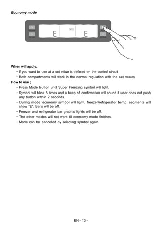 EN - 13 -
Economy mode
When will apply;
• If you want to use at a set value is defined on the control circuit
• Both compartments will work in the normal regulation with the set values
How to use ;
• Press Mode button until Super Freezing symbol will light.
• Symbol will blink 5 times and a beep of confirmation will sound if user does not push
any button within 2 seconds.
• During mode economy symbol will light, freezer/refrigerator temp. segments will
show “E”. Bars will be off.
• Freezer and refrigerator bar graphic lights will be off.
• The other modes will not work till economy mode finishes.
• Mode can be cancelled by selecting symbol again.
 
