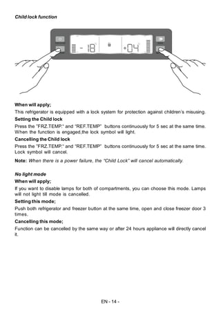 EN - 14 -
Child lock function
When will apply;
This refrigerator is equipped with a lock system for protection against children’s misusing.
Setting the Child lock
Press the ”FRZ.TEMP.“ and “REF.TEMP” buttons continuously for 5 sec at the same time.
When the function is engaged,the lock symbol will light.
Cancelling the Child lock
Press the ”FRZ.TEMP.“ and “REF.TEMP” buttons continuously for 5 sec at the same time.
Lock symbol will cancel.
Note: When there is a power failure, the “Child Lock” will cancel automatically.
No light mode
When will apply;
If you want to disable lamps for both of compartments, you can choose this mode. Lamps
will not light till mode is cancelled.
Setting this mode;
Push both refrigerator and freezer button at the same time, open and close freezer door 3
times.
Cancelling this mode;
Function can be cancelled by the same way or after 24 hours appliance will directly cancel
it.
 