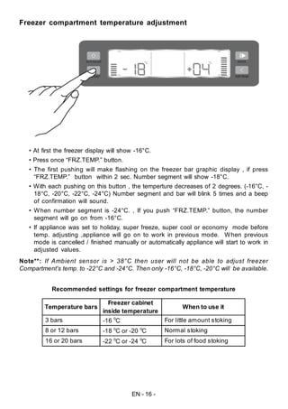 EN - 16 -
Freezer compartment temperature adjustment
• At first the freezer display will show -16°C.
• Press once “FRZ.TEMP.” button.
• The first pushing will make flashing on the freezer bar graphic display , if press
“FRZ.TEMP.” button within 2 sec. Number segment will show -18°C.
• With each pushing on this button , the temperture decreases of 2 degrees. (-16°C, -
18°C, -20°C, -22°C, -24°C) Number segment and bar will blink 5 times and a beep
of confirmation will sound.
• When number segment is -24°C. , If you push “FRZ.TEMP.” button, the number
segment will go on from -16°C.
• If appliance was set to holiday, super freeze, super cool or economy mode before
temp. adjusting ,appliance will go on to work in previous mode. When previous
mode is cancelled / finished manually or automatically appliance will start to work in
adjusted values.
Note**: If Ambient sensor is > 38°C then user will not be able to adjust freezer
Compartment's temp. to -22°C and -24°C. Then only -16°C, -18°C, -20°C will be available.
Recommended settings for freezer compartment temperature
Temperature bars
Freezer cabinet
inside temperature
When to use it
3 bars -16 o
C For little amount stoking
8 or 12 bars -18 o
C or -20 o
C Normal stoking
16 or 20 bars -22 o
C or -24 o
C For lots of food stoking
 