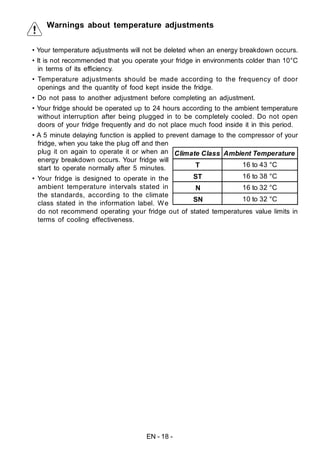 EN - 18 -
Warnings about temperature adjustments
• Your temperature adjustments will not be deleted when an energy breakdown occurs.
• It is not recommended that you operate your fridge in environments colder than 10°C
in terms of its efficiency.
• Temperature adjustments should be made according to the frequency of door
openings and the quantity of food kept inside the fridge.
• Do not pass to another adjustment before completing an adjustment.
• Your fridge should be operated up to 24 hours according to the ambient temperature
without interruption after being plugged in to be completely cooled. Do not open
doors of your fridge frequently and do not place much food inside it in this period.
• A 5 minute delaying function is applied to prevent damage to the compressor of your
fridge, when you take the plug off and then
plug it on again to operate it or when an
energy breakdown occurs. Your fridge will
start to operate normally after 5 minutes.
• Your fridge is designed to operate in the
ambient temperature intervals stated in
the standards, according to the climate
class stated in the information label. We
do not recommend operating your fridge out of stated temperatures value limits in
terms of cooling effectiveness.
Climate Class Ambient Temperature
T 16 to 43 °C
ST 16 to 38 °C
N 16 to 32 °C
SN 10 to 32 °C
 