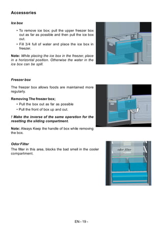 EN - 19 -
Accessories
Ice box
• To remove ice box; pull the upper freezer box
out as far as possible and then pull the ice box
out.
• Fill 3/4 full of water and place the ice box in
freezer.
Note: While placing the ice box in the freezer, place
in a horizontal position. Otherwise the water in the
ice box can be spill.
Freezer box
The freezer box allows foods are maintained more
regularly.
Removing The freezer box;
• Pull the box out as far as possible
• Pull the front of box up and out.
! Make the inverse of the same operation for the
resetting the sliding compartment.
Note: Always Keep the handle of box while removing
the box.
Odor Filter
The filter in this area, blocks the bad smell in the cooler
compartment.
odor filter
 