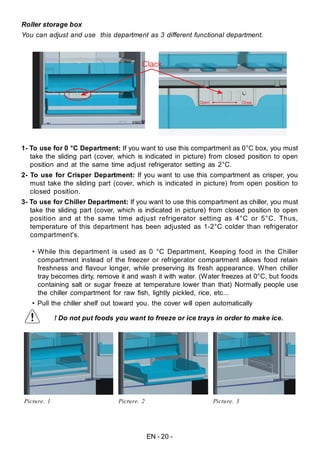 EN - 20 -
Roller storage box
You can adjust and use this department as 3 different functional department.
Open Close
Clack
1- To use for 0 °C Department: If you want to use this compartment as 0°C box, you must
take the sliding part (cover, which is indicated in picture) from closed position to open
position and at the same time adjust refrigerator setting as 2°C.
2- To use for Crisper Department: If you want to use this compartment as crisper, you
must take the sliding part (cover, which is indicated in picture) from open position to
closed position.
3- To use for Chiller Department: If you want to use this compartment as chiller, you must
take the sliding part (cover, which is indicated in picture) from closed position to open
position and at the same time adjust refrigerator setting as 4°C or 5°C. Thus,
temperature of this department has been adjusted as 1-2°C colder than refrigerator
compartment's.
• While this department is used as 0 °C Department, Keeping food in the Chiller
compartment instead of the freezer or refrigerator compartment allows food retain
freshness and flavour longer, while preserving its fresh appearance. When chiller
tray becomes dirty, remove it and wash it with water. (Water freezes at 0°C, but foods
containing salt or sugar freeze at temperature lower than that) Normally people use
the chiller compartment for raw fish, lightly pickled, rice, etc...
• Pull the chiller shelf out toward you. the cover will open automatically
! Do not put foods you want to freeze or ice trays in order to make ice.
Picture. 1 Picture. 2 Picture. 3
 
