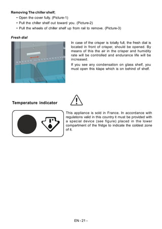 EN - 21 -
Fresh dial
In case of the crisper is totally full, the fresh dial is
located in front of crisper, should be opened. By
means of this the air in the crisper and humidity
rate will be controlled and endurance life will be
increased.
If you see any condensation on glass shelf, you
must open this klape which is on behind of shelf.
Removing The chiller shelf;
• Open the cover fully. (Picture-1)
• Pull the chiller shelf out toward you. (Picture-2)
• Pull the wheels of chiller shelf up from rail to remove. (Picture-3)
Temperature indicator
This appliance is sold in France. In accordance with
regulations valid in this country it must be provided with
a special device (see figure) placed in the lower
compartment of the fridge to indicate the coldest zone
of it.
 