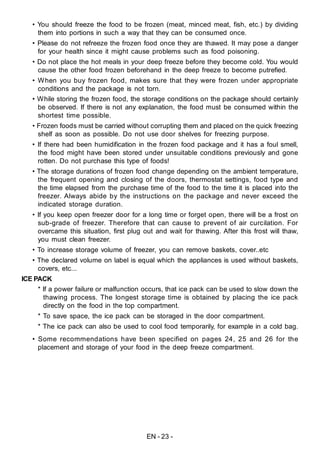 EN - 23 -
• You should freeze the food to be frozen (meat, minced meat, fish, etc.) by dividing
them into portions in such a way that they can be consumed once.
• Please do not refreeze the frozen food once they are thawed. It may pose a danger
for your health since it might cause problems such as food poisoning.
• Do not place the hot meals in your deep freeze before they become cold. You would
cause the other food frozen beforehand in the deep freeze to become putrefied.
• When you buy frozen food, makes sure that they were frozen under appropriate
conditions and the package is not torn.
• While storing the frozen food, the storage conditions on the package should certainly
be observed. If there is not any explanation, the food must be consumed within the
shortest time possible.
• Frozen foods must be carried without corrupting them and placed on the quick freezing
shelf as soon as possible. Do not use door shelves for freezing purpose.
• If there had been humidification in the frozen food package and it has a foul smell,
the food might have been stored under unsuitable conditions previously and gone
rotten. Do not purchase this type of foods!
• The storage durations of frozen food change depending on the ambient temperature,
the frequent opening and closing of the doors, thermostat settings, food type and
the time elapsed from the purchase time of the food to the time it is placed into the
freezer. Always abide by the instructions on the package and never exceed the
indicated storage duration.
• If you keep open freezer door for a long time or forget open, there will be a frost on
sub-grade of freezer. Therefore that can cause to prevent of air curcilation. For
overcame this situation, first plug out and wait for thawing. After this frost will thaw,
you must clean freezer.
• To increase storage volume of freezer, you can remove baskets, cover..etc
• The declared volume on label is equal which the appliances is used without baskets,
covers, etc...
ICE PACK
* If a power failure or malfunction occurs, that ice pack can be used to slow down the
thawing process. The longest storage time is obtained by placing the ice pack
directly on the food in the top compartment.
* To save space, the ice pack can be storaged in the door compartment.
* The ice pack can also be used to cool food temporarily, for example in a cold bag.
• Some recommendations have been specified on pages 24, 25 and 26 for the
placement and storage of your food in the deep freeze compartment.
 